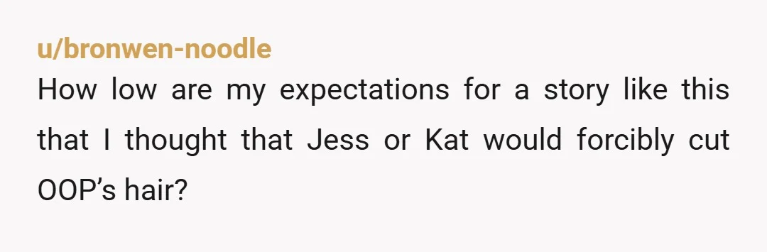 u/bronwen-noodle
How low are my expectations for a story like this that I thought that Jess or Kat would forcibly cut OOP’s hair?