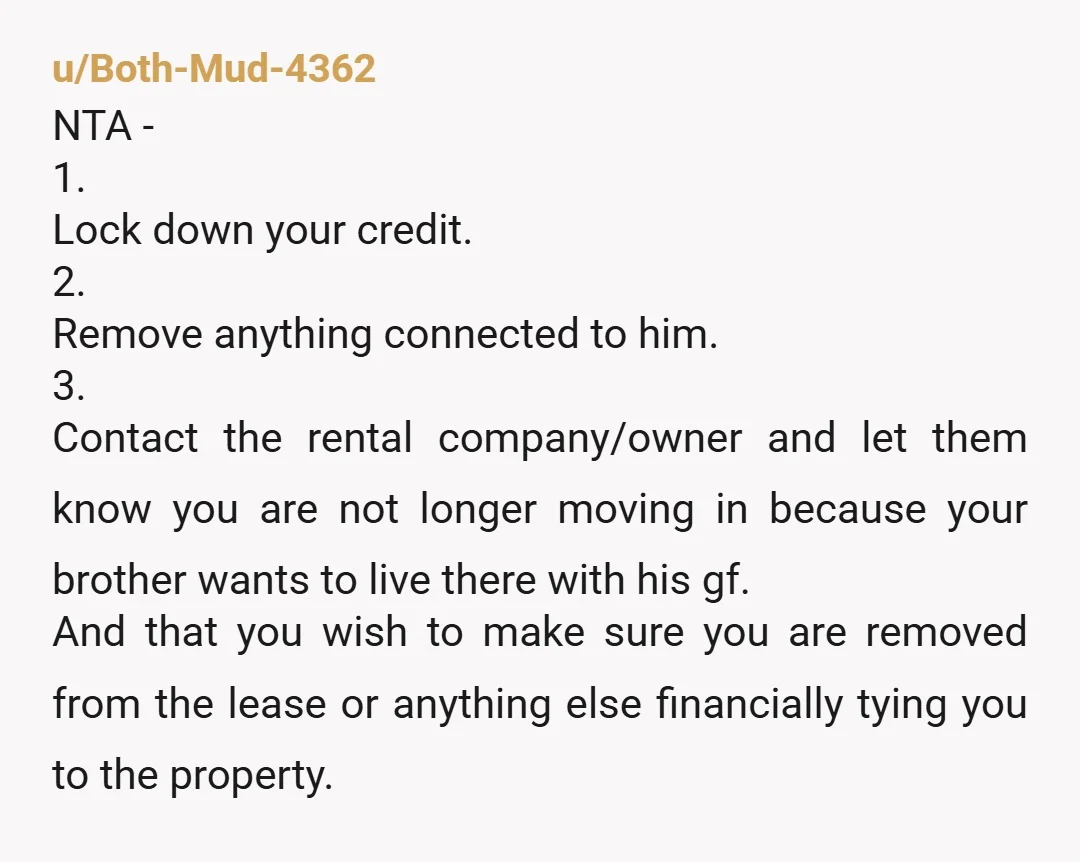 u/Both-Mud-4362 NTA - 1. Lock down your credit. 2. Remove anything connected to him. 3. Contact the rental company/owner and let them know you are not longer moving in because...