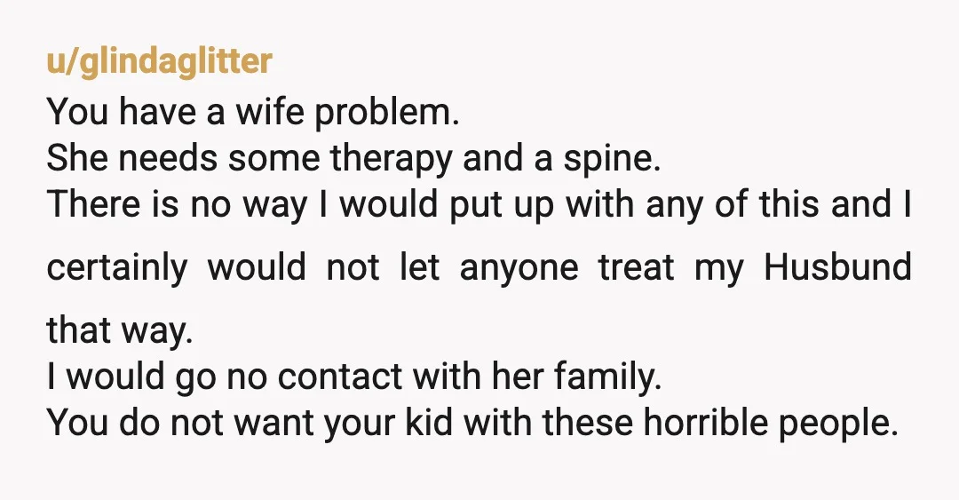 u/glindaglitter You have a wife problem. She needs some therapy and a spine. There is no way I would put up with any of this and I certainly would not...