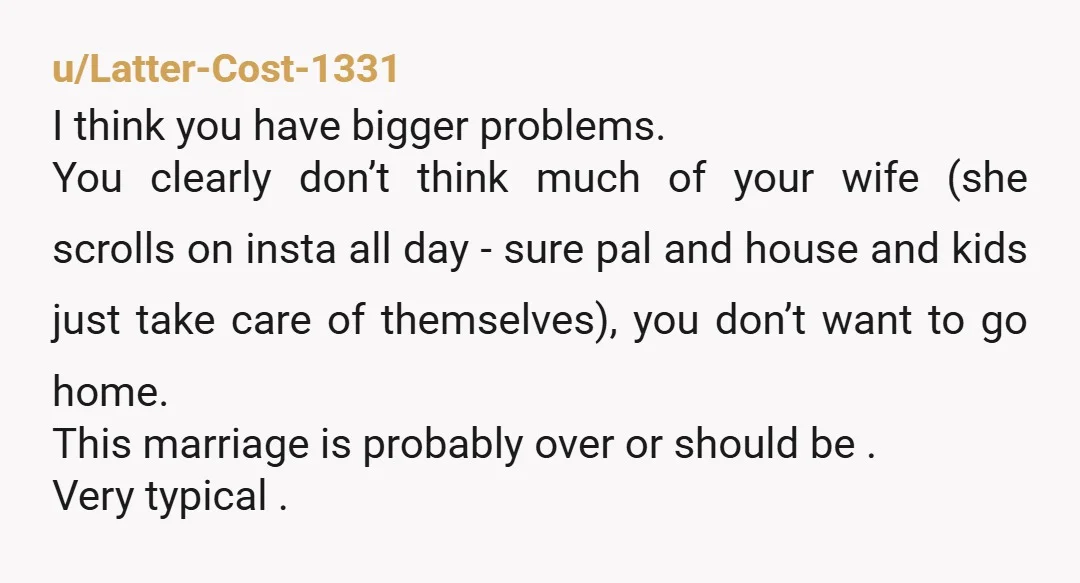 u/Latter-Cost-1331 I think you have bigger problems. You clearly don’t think much of your wife (she scrolls on insta all day - sure pal and house and kids just take...