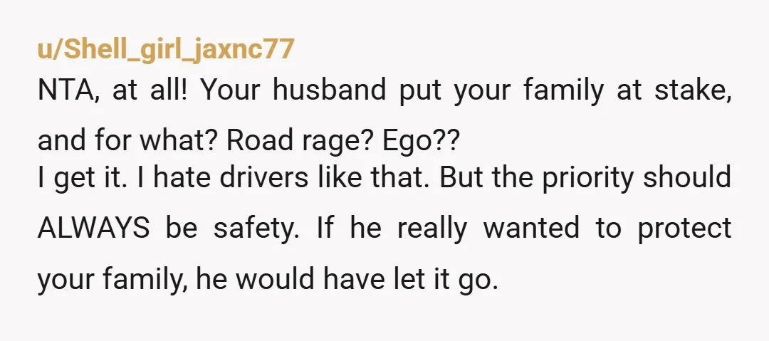 u/Shell_girl_jaxnc77 NTA, at all! Your husband put your family at stake, and for what? Road rage? Ego?? I get it. I hate drivers like that. But the priority should ALWAYS...