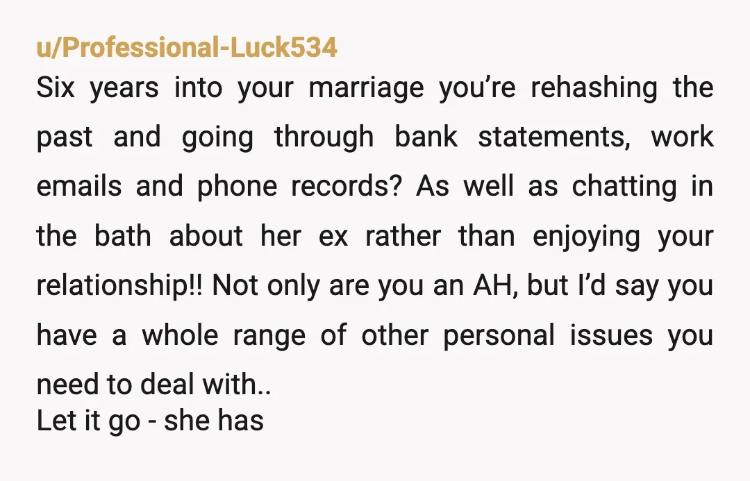 u/OldDiamondJim
ESH.
Your wife for lying, and you for being creepy AF. Why are you asking how she met her ex while in the bathtub?
Like, WTF dude?!?