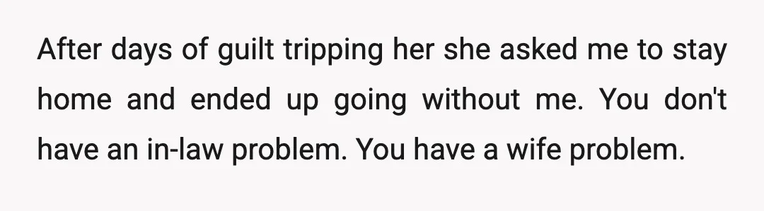 After days of guilt tripping her she asked me to stay home and ended up going without me. You don't have an in-law problem. You have a wife problem.  