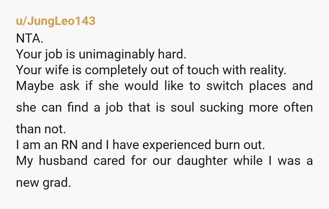 u/JungLeo143 NTA. Your job is unimaginably hard. Your wife is completely out of touch with reality. Maybe ask if she would like to switch places and she can find a...