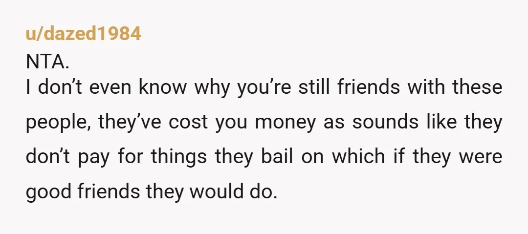 u/platinumsplattingem NTA, OP those clearly aren’t “bestfriends”, they mess around with your time, energy and money. £100 for tickets is a lot and the fact that they cancel so flippantly...