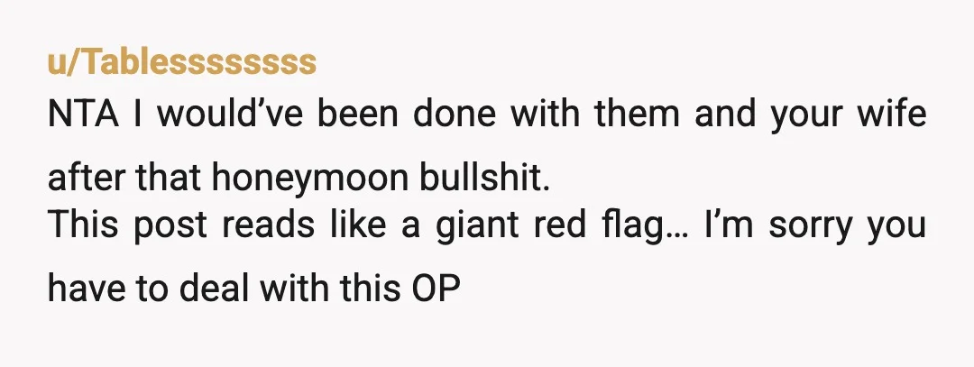 u/Tablessssssss NTA I would’ve been done with them and your wife after that honeymoon bullshit. This post reads like a giant red flag… I’m sorry you have to deal with...