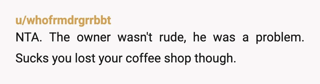 u/Dangerous-Variation NTA. Not a dine and dash if the owner shows you the door. Sounds like that coffee shop isn’t gonna be around very long if this is how the...