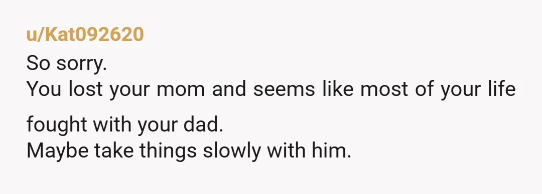 u/Kat092620
So sorry.
You lost your mom and seems like most of your life fought with your dad.
Maybe take things slowly with him.