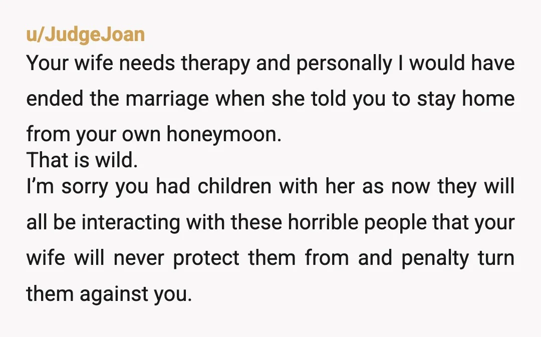 u/JudgeJoan Your wife needs therapy and personally I would have ended the marriage when she told you to stay home from your own honeymoon. That is wild. I’m sorry you...