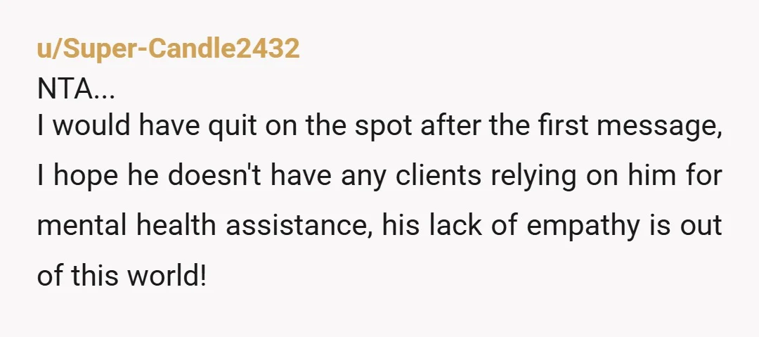 u/Super-Candle2432 NTA... I would have quit on the spot after the first message, I hope he doesn't have any clients relying on him for mental health assistance, his lack of...