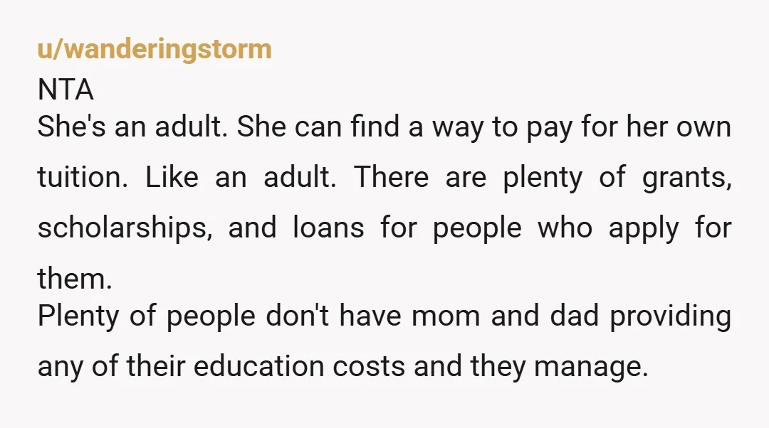u/wanderingstorm NTA She's an adult. She can find a way to pay for her own tuition. Like an adult. There are plenty of grants, scholarships, and loans for people who...