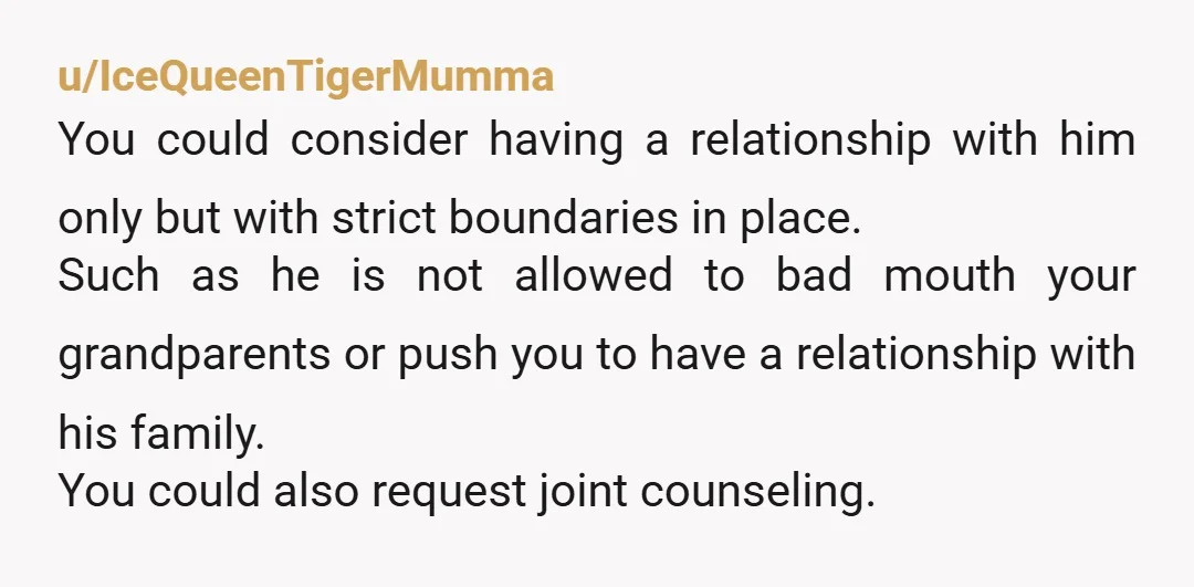 u/IceQueenTigerMumma You could consider having a relationship with him only but with strict boundaries in place. Such as he is not allowed to bad mouth your grandparents or push you...