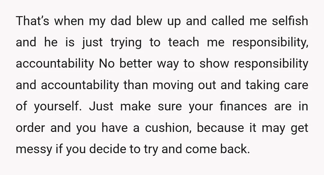 That’s when my dad blew up and called me selfish and he is just trying to teach me responsibility, accountability No better way to show responsibility and accountability than moving...