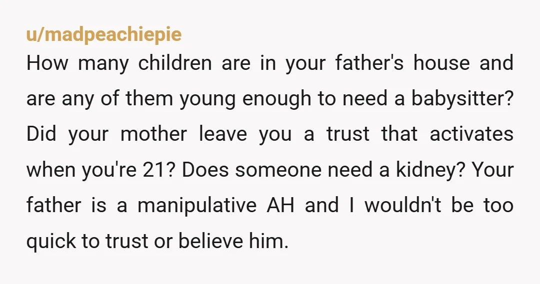 u/madpeachiepie How many children are in your father's house and are any of them young enough to need a babysitter? Did your mother leave you a trust that activates when...