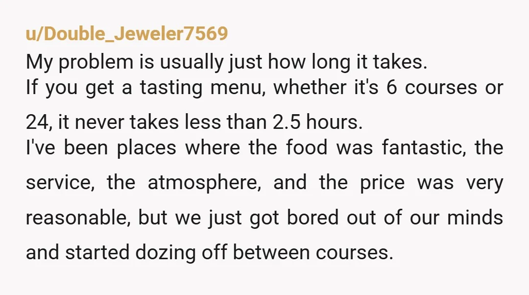 u/Double_Jeweler7569 My problem is usually just how long it takes. If you get a tasting menu, whether it's 6 courses or 24, it never takes less than 2.5 hours. I've...