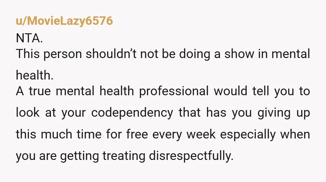 u/MovieLazy6576 NTA. This person shouldn’t not be doing a show in mental health. A true mental health professional would tell you to look at your codependency that has you giving...