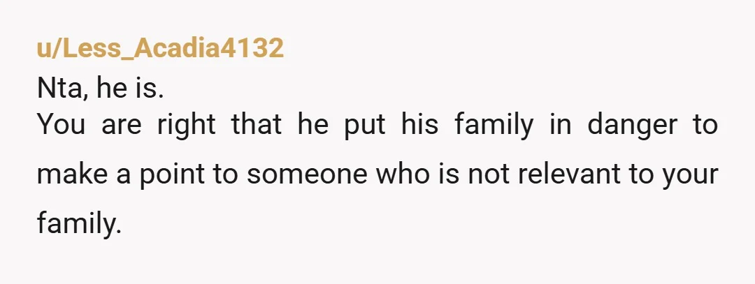 u/mama9873 Teaching her a lesson would’ve been a cold comfort if she had hit your family’s car and someone he was “protecting” had gotten hurt. NTA. Tell him to grow...