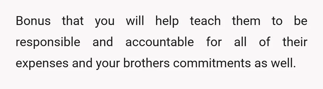 Bonus that you will help teach them to be responsible and accountable for all of their expenses and your brothers commitments as well.