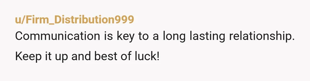 u/Firm_Distribution999
Communication is key to a long lasting relationship. Keep it up and best of luck!