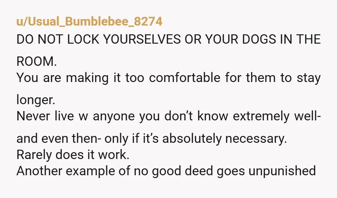 u/Boss_Up1719
NTA.
I bet you’ve learned a lesson here.
Roommates suck and if you don’t absolutely have to have them, don’t.
Hopefully they’ll get out really soon.