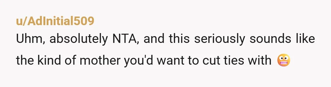 u/AdInitial509 Uhm, absolutely NTA, and this seriously sounds like the kind of mother you'd want to cut ties with 😬