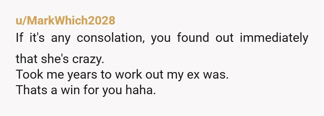 u/MarkWhich2028
If it's any consolation, you found out immediately that she's crazy.
Took me years to work out my ex was.
Thats a win for you haha. 