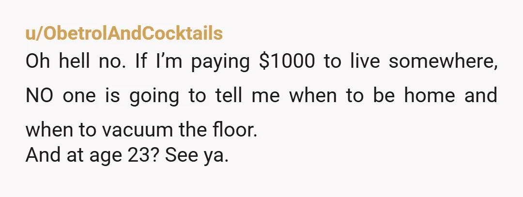 u/ObetrolAndCocktails Oh hell no. If I’m paying $1000 to live somewhere, NO one is going to tell me when to be home and when to vacuum the floor. And at...
