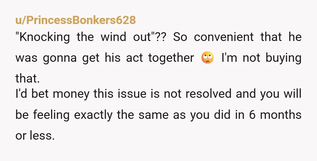 u/PrincessBonkers628 "Knocking the wind out"?? So convenient that he was gonna get his act together 🙄 I'm not buying that. I'd bet money this issue is not resolved and you...