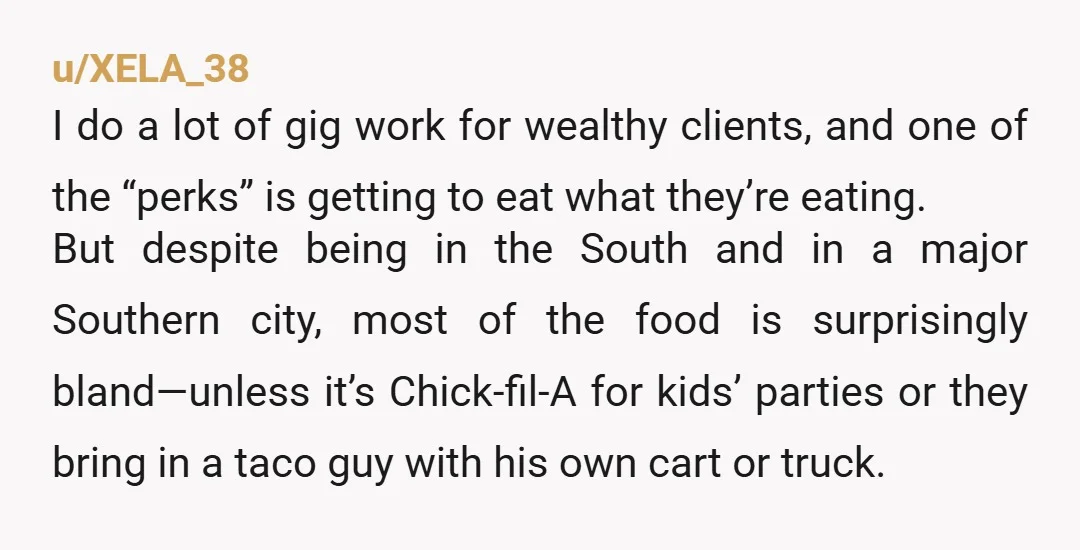 u/XELA_38 I do a lot of gig work for wealthy clients, and one of the “perks” is getting to eat what they’re eating. But despite being in the South and...