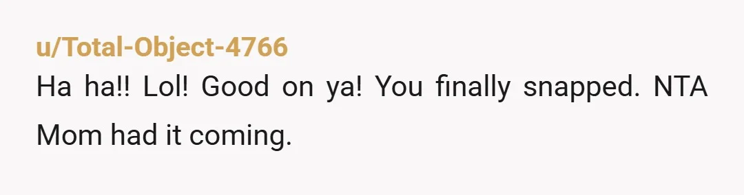 u/Total-Object-4766 Ha ha!! Lol! Good on ya! You finally snapped. NTA Mom had it coming.