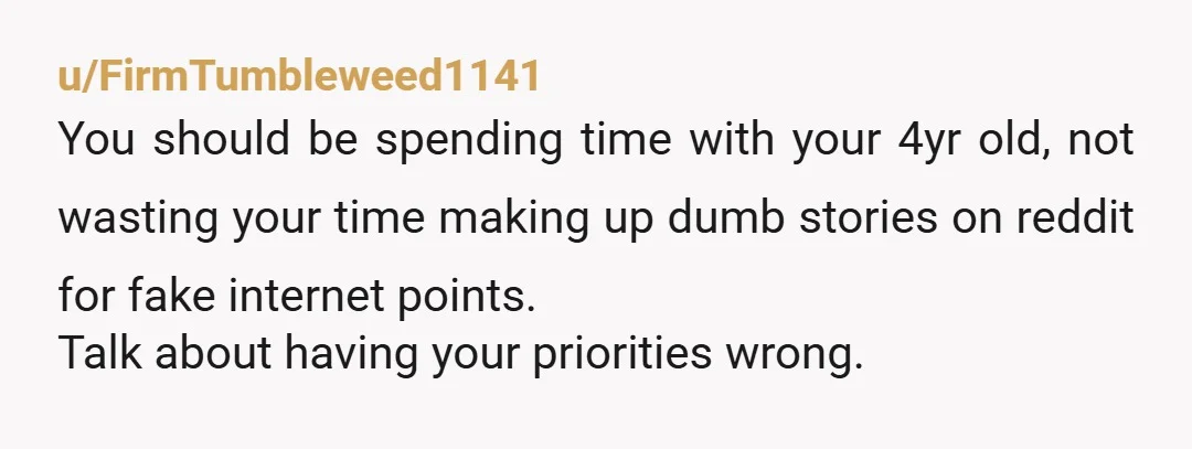 u/FirmTumbleweed1141
You should be spending time with your 4yr old, not wasting your time making up dumb stories on reddit for fake internet points.
Talk about having your priorities wrong.