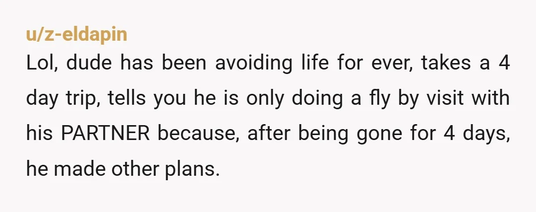 u/z-eldapin Lol, dude has been avoiding life for ever, takes a 4 day trip, tells you he is only doing a fly by visit with his PARTNER because, after being...