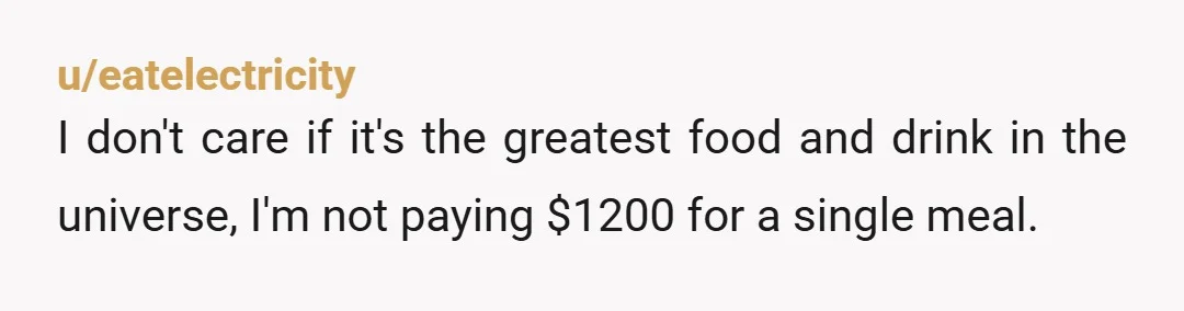 u/eatelectricity I don't care if it's the greatest food and drink in the universe, I'm not paying $1200 for a single meal.