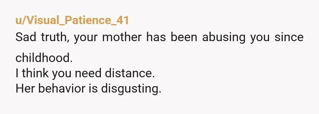 u/Visual_Patience_41 Sad truth, your mother has been abusing you since childhood. I think you need distance. Her behavior is disgusting.
