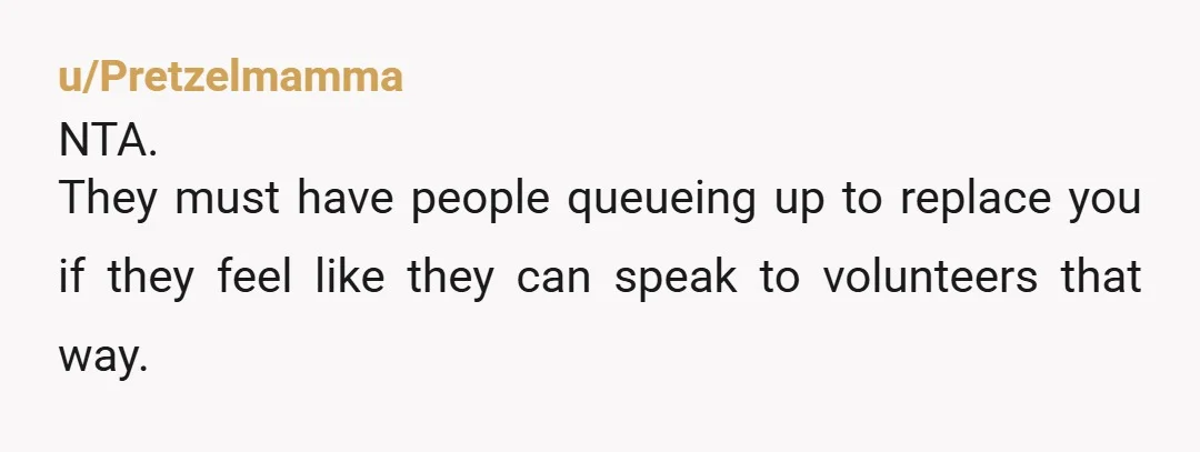 u/Pretzelmamma NTA. They must have people queueing up to replace you if they feel like they can speak to volunteers that way. 