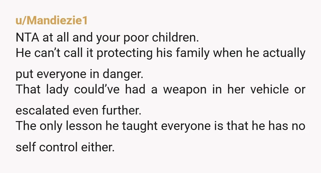 u/FicklePangolin4961
NTA he put your family in danger by brake checking her.
What if she didn’t stop in time and actually hit your car with your kids in the backseat?