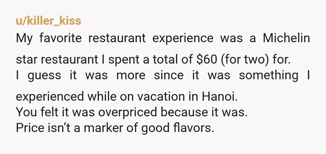 u/killer_kiss My favorite restaurant experience was a Michelin star restaurant I spent a total of $60 (for two) for. I guess it was more since it was something I experienced...