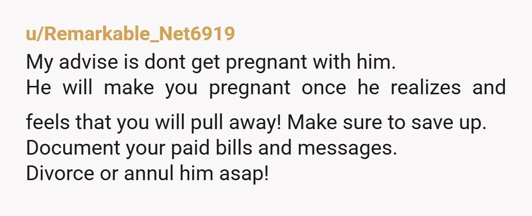 u/Remarkable_Net6919 My advise is dont get pregnant with him. He will make you pregnant once he realizes and feels that you will pull away! Make sure to save up. Document...