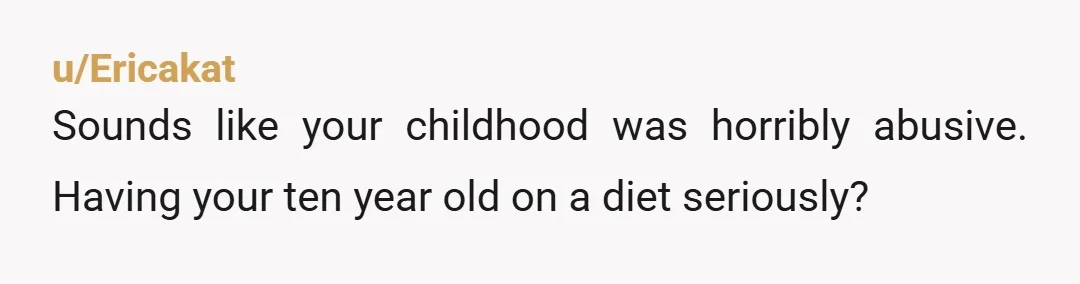 u/Ericakat Sounds like your childhood was horribly abusive. Having your ten year old on a diet seriously?
