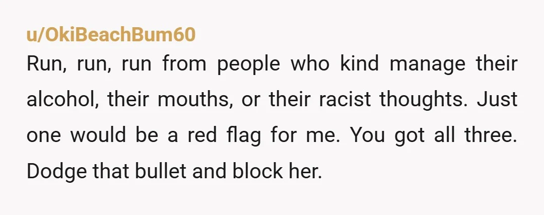 u/OkiBeachBum60 Run, run, run from people who kind manage their alcohol, their mouths, or their racist thoughts. Just one would be a red flag for me. You got all three....