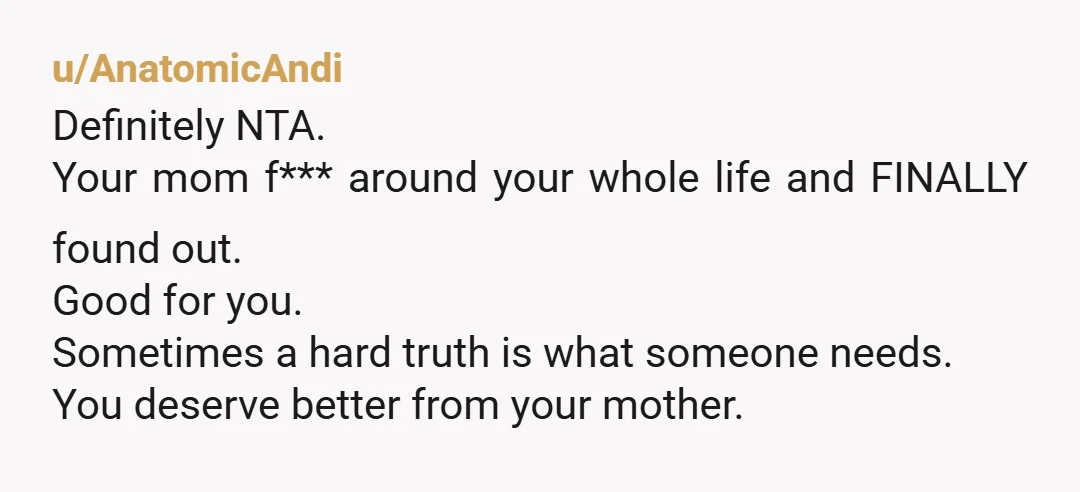 u/AnatomicAndi Definitely NTA. Your mom f*** around your whole life and FINALLY found out. Good for you. Sometimes a hard truth is what someone needs. You deserve better from your...