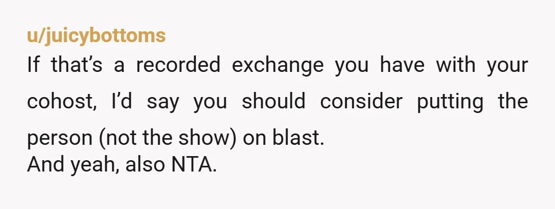 u/juicybottoms If that’s a recorded exchange you have with your cohost, I’d say you should consider putting the person (not the show) on blast. And yeah, also NTA. Edit: If...