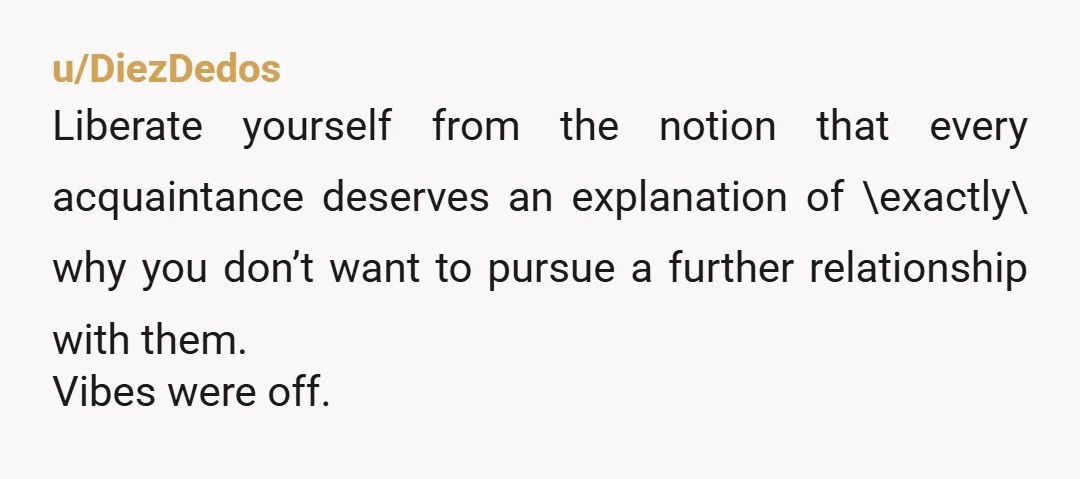 u/DiezDedos
Liberate yourself from the notion that every acquaintance deserves an explanation of \exactly\ why you don’t want to pursue a further relationship with them.
Vibes were off.