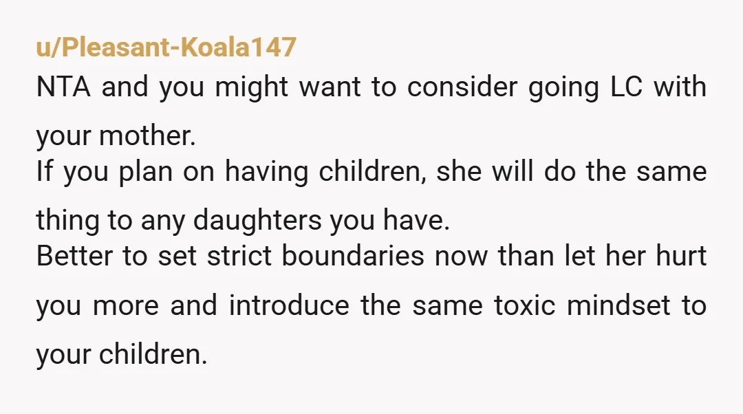 u/Pleasant-Koala147 NTA and you might want to consider going LC with your mother. If you plan on having children, she will do the same thing to any daughters you have....