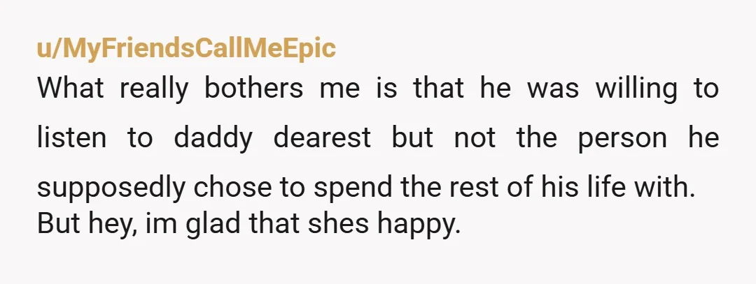 u/MyFriendsCallMeEpic What really bothers me is that he was willing to listen to daddy dearest but not the person he supposedly chose to spend the rest of his life with....
