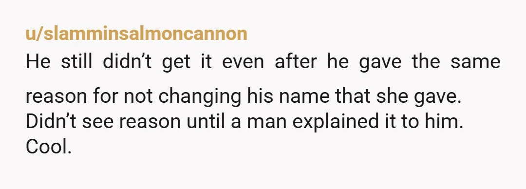 u/slamminsalmoncannon He still didn’t get it even after he gave the same reason for not changing his name that she gave. Didn’t see reason until a man explained it to...