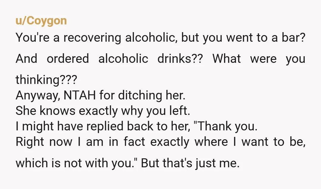 u/Coygon You're a recovering alcoholic, but you went to a bar? And ordered alcoholic drinks?? What were you thinking??? Anyway, NTAH for ditching her. She knows exactly why you left....