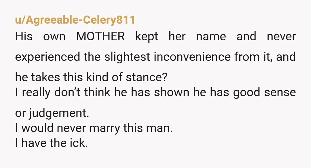 u/Agreeable-Celery811 His own MOTHER kept her name and never experienced the slightest inconvenience from it, and he takes this kind of stance? I really don’t think he has shown he...
