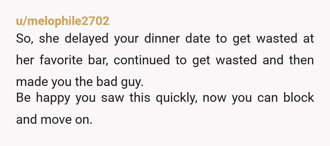u/melophile2702 So, she delayed your dinner date to get wasted at her favorite bar, continued to get wasted and then made you the bad guy. Be happy you saw this...