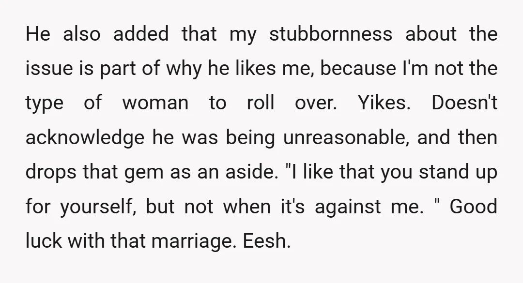 He also added that my stubbornness about the issue is part of why he likes me, because I'm not the type of woman to roll over. Yikes. Doesn't acknowledge he...